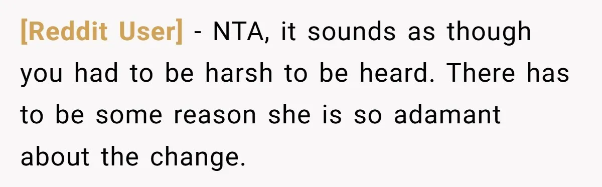 [Reddit User] − NTA, it sounds as though you had to be harsh to be heard. There has to be some reason she is so adamant about the change.