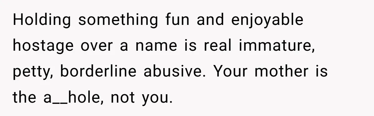 Teen Refuses Mom's Decade-Long Push To Swap Late Dad's Last Name For Stepdad's Holding something fun and enjoyable hostage over a name is real immature, petty, borderline abusive. Your mother is the a__hole, not you.