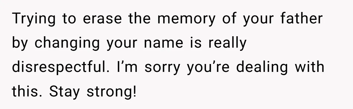 Teen Refuses Mom's Decade-Long Push To Swap Late Dad's Last Name For Stepdad's Trying to erase the memory of your father by changing your name is really disrespectful. I’m sorry you’re dealing with this. Stay strong!