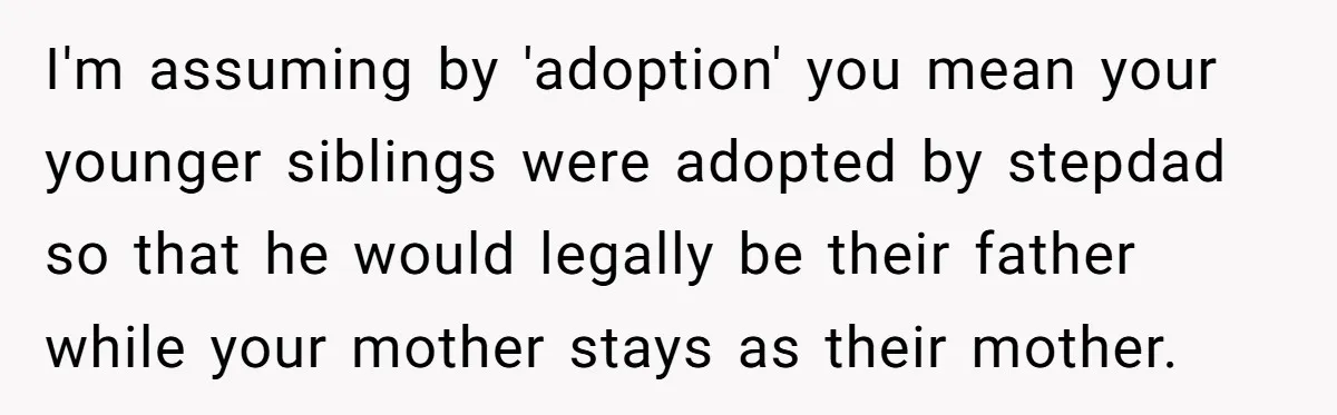 Teen Refuses Mom's Decade-Long Push To Swap Late Dad's Last Name For Stepdad's I'm assuming by 'adoption' you mean your younger siblings were adopted by stepdad so that he would legally be their father while your mother stays as their mother.