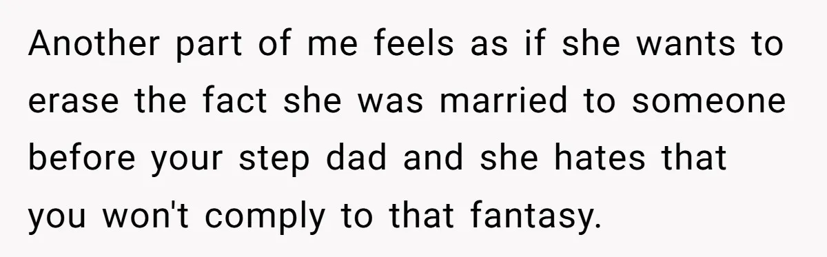 Teen Refuses Mom's Decade-Long Push To Swap Late Dad's Last Name For Stepdad's Another part of me feels as if she wants to erase the fact she was married to someone before your step dad and she hates that you won't comply to...