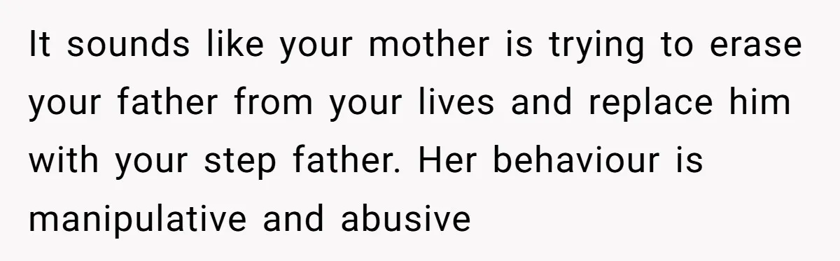 Teen Refuses Mom's Decade-Long Push To Swap Late Dad's Last Name For Stepdad's It sounds like your mother is trying to erase your father from your lives and replace him with your step father. Her behaviour is manipulative and abusive