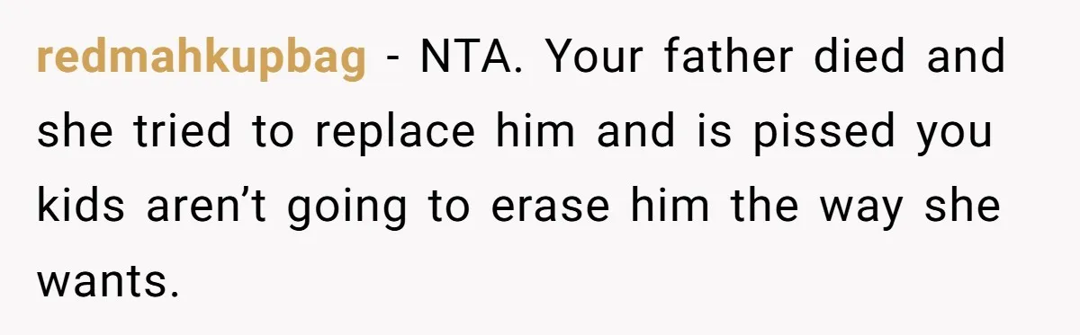 Teen Refuses Mom's Decade-Long Push To Swap Late Dad's Last Name For Stepdad's redmahkupbag − NTA. Your father died and she tried to replace him and is pissed you kids aren’t going to erase him the way she wants.