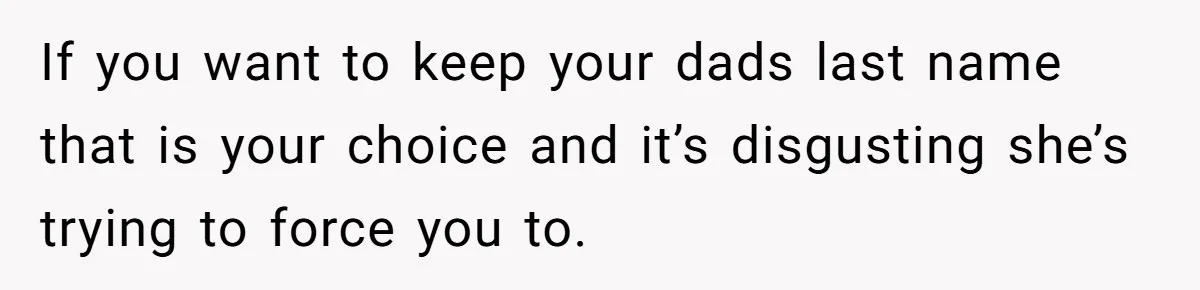 Teen Refuses Mom's Decade-Long Push To Swap Late Dad's Last Name For Stepdad's If you want to keep your dads last name that is your choice and it’s disgusting she’s trying to force you to.