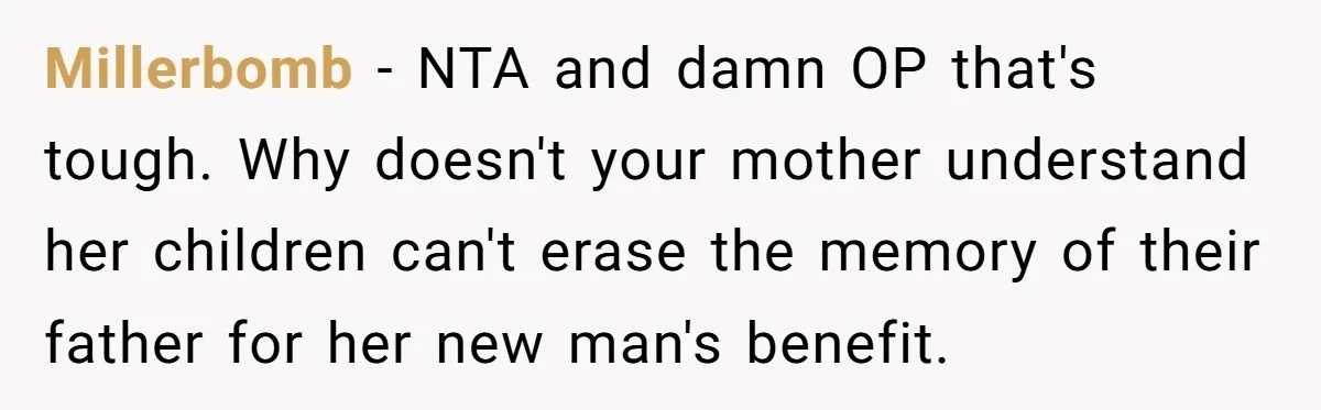 Teen Refuses Mom's Decade-Long Push To Swap Late Dad's Last Name For Stepdad's Millerbomb − NTA and damn OP that's tough. Why doesn't your mother understand her children can't erase the memory of their father for her new man's benefit.
