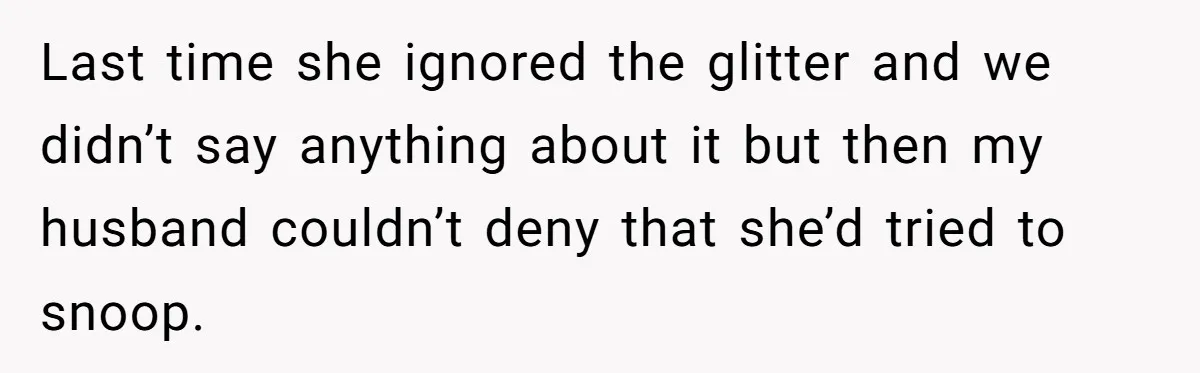 MIL Tried To Snoop In DIL's Bedroom, So DIL Used Glitter To Catch Her Trying To Snoop Last time she ignored the glitter and we didn’t say anything about it but then my husband couldn’t deny that she’d tried to snoop.