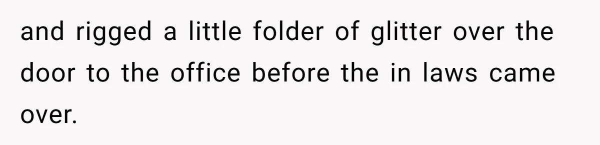 MIL Tried To Snoop In DIL's Bedroom, So DIL Used Glitter To Catch Her Trying To Snoop and rigged a little folder of glitter over the door to the office before the in laws came over.
