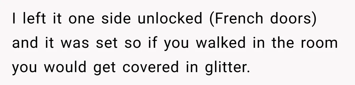 MIL Tried To Snoop In DIL's Bedroom, So DIL Used Glitter To Catch Her Trying To Snoop I left it one side unlocked (French doors) and it was set so if you walked in the room you would get covered in glitter.