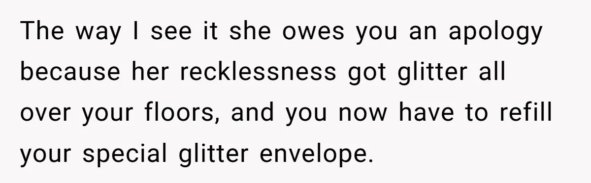 MIL Tried To Snoop In DIL's Bedroom, So DIL Used Glitter To Catch Her Trying To Snoop The way I see it she owes you an apology because her recklessness got glitter all over your floors, and you now have to refill your special glitter envelope.