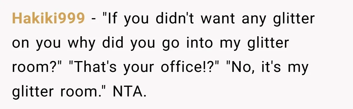 MIL Tried To Snoop In DIL's Bedroom, So DIL Used Glitter To Catch Her Trying To Snoop Hakiki999 − "If you didn't want any glitter on you why did you go into my glitter room?" "That's your office!?" "No, it's my glitter room." NTA.