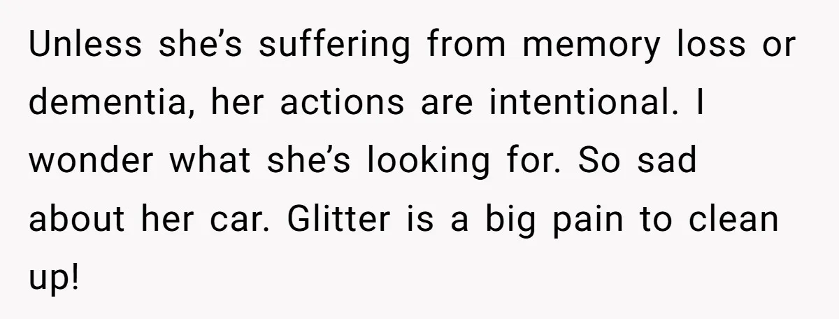 MIL Tried To Snoop In DIL's Bedroom, So DIL Used Glitter To Catch Her Trying To Snoop Unless she’s suffering from memory loss or dementia, her actions are intentional. I wonder what she’s looking for. So sad about her car. Glitter is a big pain to clean...