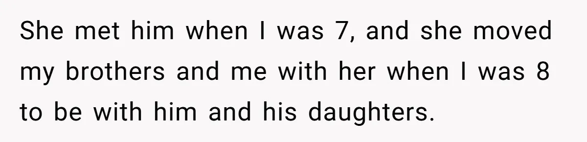 Teen Daughter Breaks Mom’s Heart By Saying The Family Move And Sacrifice Wasn't Worth It She met him when I was 7, and she moved my brothers and me with her when I was 8 to be with him and his daughters.