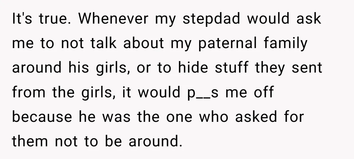 Teen Daughter Breaks Mom’s Heart By Saying The Family Move And Sacrifice Wasn't Worth It It's true. Whenever my stepdad would ask me to not talk about my paternal family around his girls, or to hide stuff they sent from the girls, it would p__s...