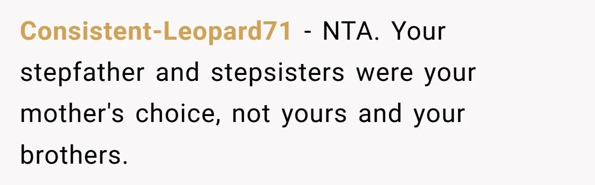 Teen Daughter Breaks Mom’s Heart By Saying The Family Move And Sacrifice Wasn't Worth It Consistent-Leopard71 − NTA. Your stepfather and stepsisters were your mother's choice, not yours and your brothers.