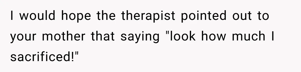 Teen Daughter Breaks Mom’s Heart By Saying The Family Move And Sacrifice Wasn't Worth It I would hope the therapist pointed out to your mother that saying "look how much I sacrificed!"