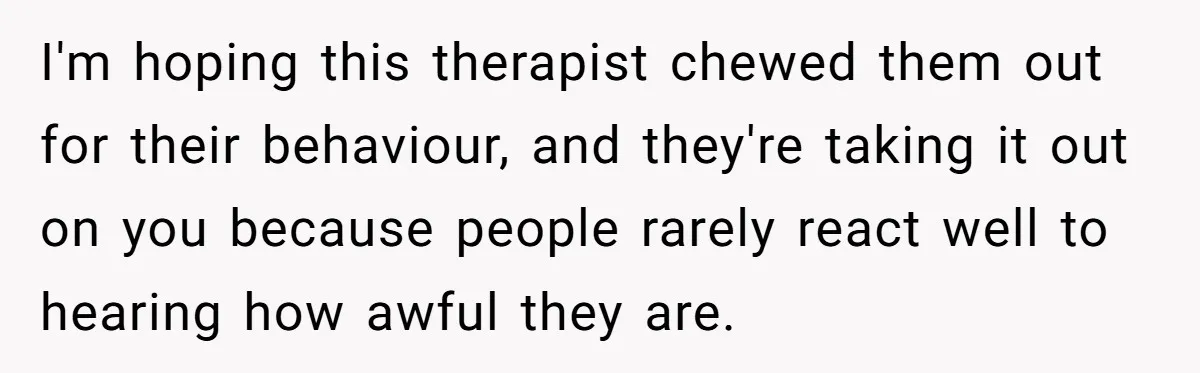 Teen Daughter Breaks Mom’s Heart By Saying The Family Move And Sacrifice Wasn't Worth It I'm hoping this therapist chewed them out for their behaviour, and they're taking it out on you because people rarely react well to hearing how awful they are.