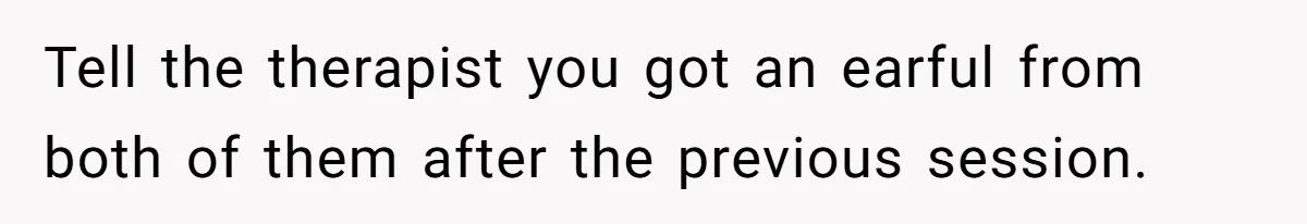 Teen Daughter Breaks Mom’s Heart By Saying The Family Move And Sacrifice Wasn't Worth It Tell the therapist you got an earful from both of them after the previous session.