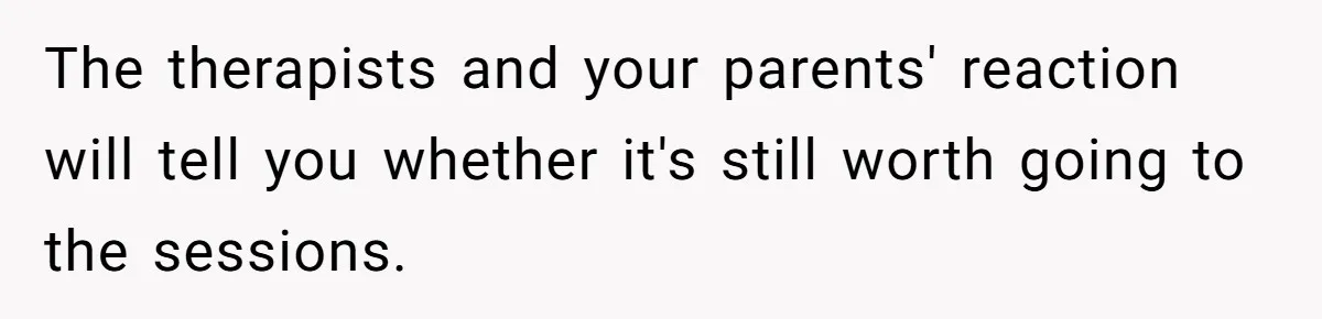 Teen Daughter Breaks Mom’s Heart By Saying The Family Move And Sacrifice Wasn't Worth It The therapists and your parents' reaction will tell you whether it's still worth going to the sessions.