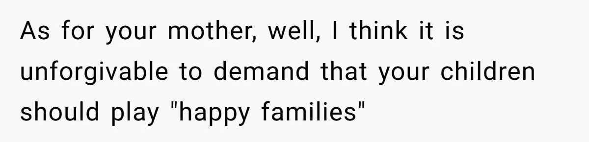 Teen Daughter Breaks Mom’s Heart By Saying The Family Move And Sacrifice Wasn't Worth It As for your mother, well, I think it is unforgivable to demand that your children should play "happy families"
