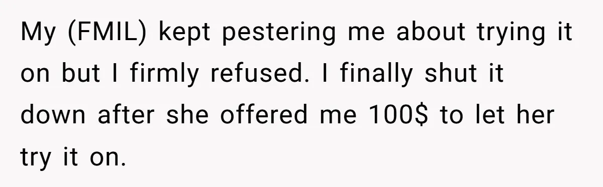 Fiancé Lets Mom Wear Bride's Wedding Dress, Leaving Her Disgusted And Postponing The Wedding My (FMIL) kept pestering me about trying it on but I firmly refused. I finally shut it down after she offered me 100$ to let her try it on.