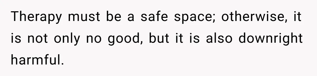 Teen Daughter Breaks Mom’s Heart By Saying The Family Move And Sacrifice Wasn't Worth It Therapy must be a safe space; otherwise, it is not only no good, but it is also downright harmful.