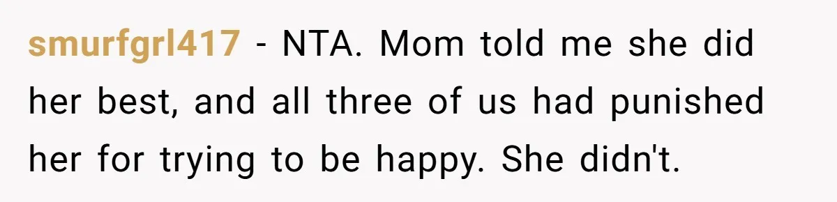 Teen Daughter Breaks Mom’s Heart By Saying The Family Move And Sacrifice Wasn't Worth It smurfgrl417 − NTA. Mom told me she did her best, and all three of us had punished her for trying to be happy. She didn't.
