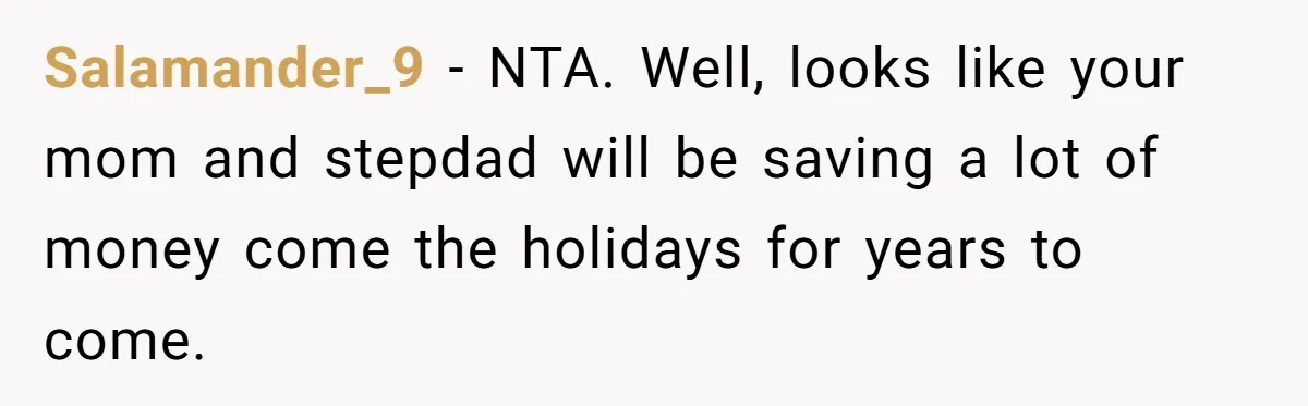 Teen Daughter Breaks Mom’s Heart By Saying The Family Move And Sacrifice Wasn't Worth It Salamander_9 − NTA. Well, looks like your mom and stepdad will be saving a lot of money come the holidays for years to come.