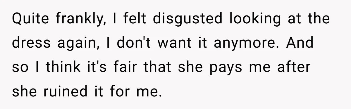 Fiancé Lets Mom Wear Bride's Wedding Dress, Leaving Her Disgusted And Postponing The Wedding Quite frankly, I felt disgusted looking at the dress again, I don't want it anymore. And so I think it's fair that she pays me after she ruined it for...