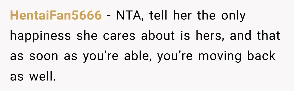 Teen Daughter Breaks Mom’s Heart By Saying The Family Move And Sacrifice Wasn't Worth It HentaiFan5666 − NTA, tell her the only happiness she cares about is hers, and that as soon as you’re able, you’re moving back as well.