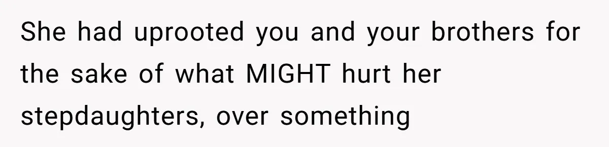 Teen Daughter Breaks Mom’s Heart By Saying The Family Move And Sacrifice Wasn't Worth It She had uprooted you and your brothers for the sake of what MIGHT hurt her stepdaughters, over something
