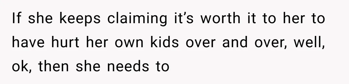 Teen Daughter Breaks Mom’s Heart By Saying The Family Move And Sacrifice Wasn't Worth It If she keeps claiming it’s worth it to her to have hurt her own kids over and over, well, ok, then she needs to
