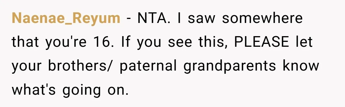 Teen Daughter Breaks Mom’s Heart By Saying The Family Move And Sacrifice Wasn't Worth It Naenae_Reyum − NTA. I saw somewhere that you're 16. If you see this, PLEASE let your brothers/ paternal grandparents know what's going on.
