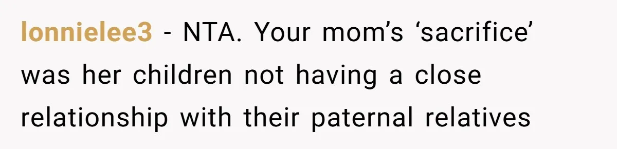 Teen Daughter Breaks Mom’s Heart By Saying The Family Move And Sacrifice Wasn't Worth It lonnielee3 − NTA. Your mom’s ‘sacrifice’ was her children not having a close relationship with their paternal relatives
