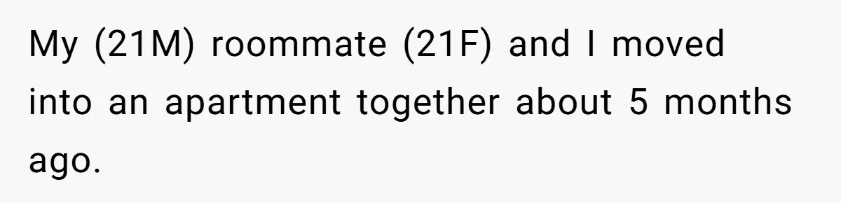 Roommate Demands He Moves Out Fast Then Panics When He Takes 'His Stuffs Only' My (21M) roommate (21F) and I moved into an apartment together about 5 months ago.