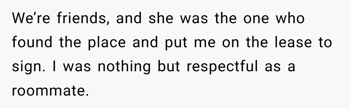 Roommate Demands He Moves Out Fast Then Panics When He Takes 'His Stuffs Only' We’re friends, and she was the one who found the place and put me on the lease to sign. I was nothing but respectful as a roommate.