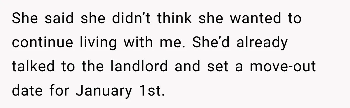 Roommate Demands He Moves Out Fast Then Panics When He Takes 'His Stuffs Only' She said she didn’t think she wanted to continue living with me. She’d already talked to the landlord and set a move-out date for January 1st.