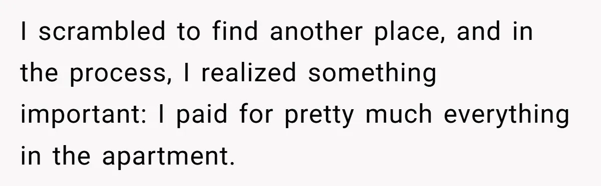 Roommate Demands He Moves Out Fast Then Panics When He Takes 'His Stuffs Only' I scrambled to find another place, and in the process, I realized something important: I paid for pretty much everything in the apartment.