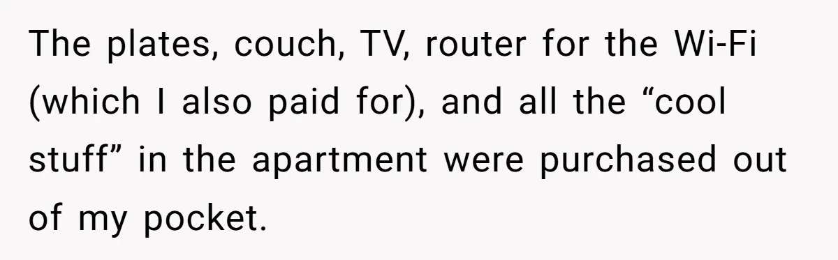 Roommate Demands He Moves Out Fast Then Panics When He Takes 'His Stuffs Only' The plates, couch, TV, router for the Wi-Fi (which I also paid for), and all the “cool stuff” in the apartment were purchased out of my pocket.