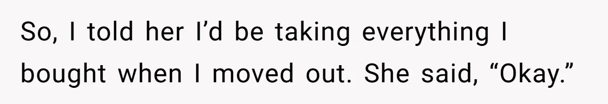 Roommate Demands He Moves Out Fast Then Panics When He Takes 'His Stuffs Only' So, I told her I’d be taking everything I bought when I moved out. She said, “Okay.”