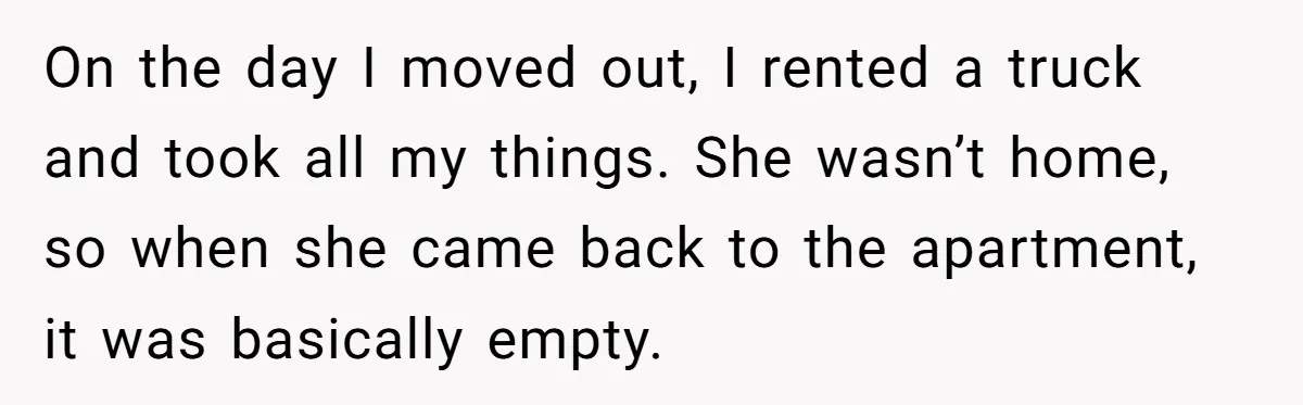 Roommate Demands He Moves Out Fast Then Panics When He Takes 'His Stuffs Only' On the day I moved out, I rented a truck and took all my things. She wasn’t home, so when she came back to the apartment, it was basically empty.