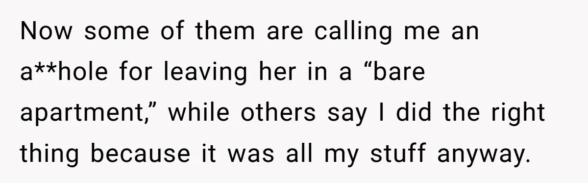 Roommate Demands He Moves Out Fast Then Panics When He Takes 'His Stuffs Only' Now some of them are calling me an a**hole for leaving her in a “bare apartment,” while others say I did the right thing because it was all my stuff...
