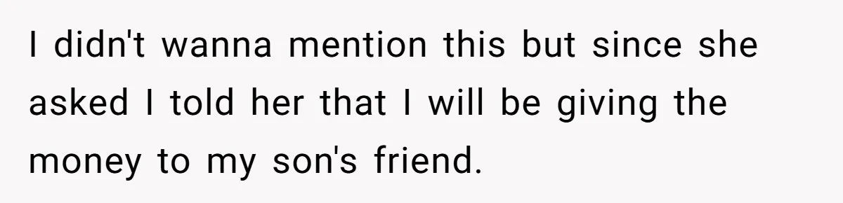 Family Expects Son’s College Fund - Dad Gives It to the Teen Who Was There When They Weren’t I didn't wanna mention this but since she asked I told her that I will be giving the money to my son's friend.