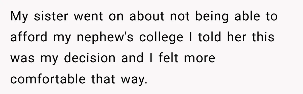 Family Expects Son’s College Fund - Dad Gives It to the Teen Who Was There When They Weren’t My sister went on about not being able to afford my nephew's college I told her this was my decision and I felt more comfortable that way.