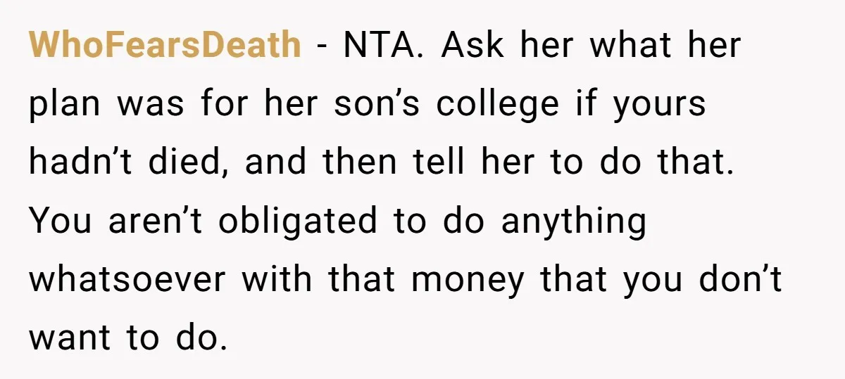 Family Expects Son’s College Fund - Dad Gives It to the Teen Who Was There When They Weren’t WhoFearsDeath − NTA. Ask her what her plan was for her son’s college if yours hadn’t died, and then tell her to do that. You aren’t obligated to do anything...