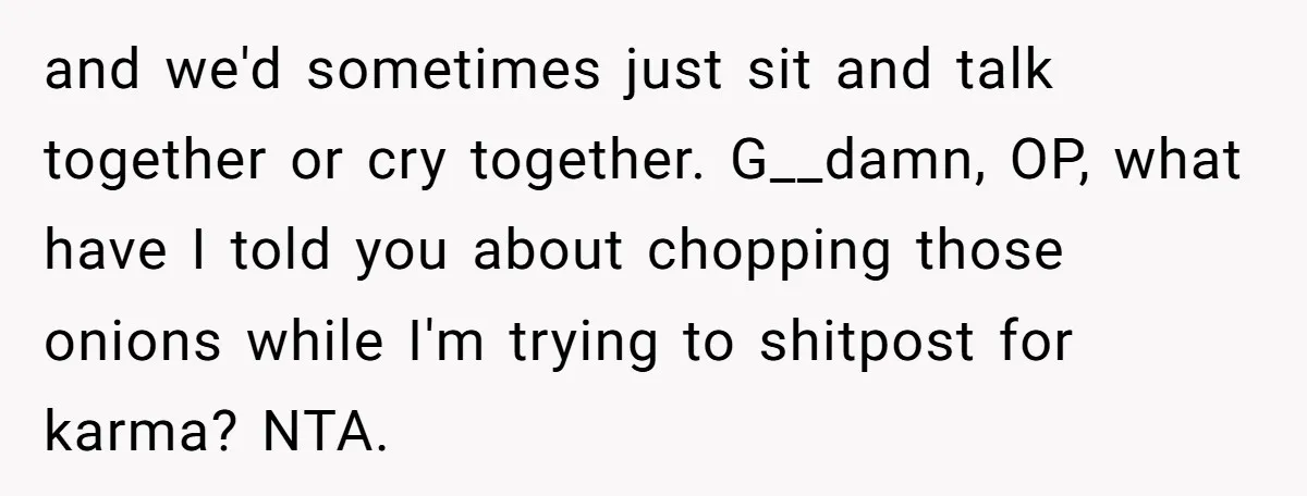 Family Expects Son’s College Fund - Dad Gives It to the Teen Who Was There When They Weren’t and we'd sometimes just sit and talk together or cry together. G__damn, OP, what have I told you about chopping those onions while I'm trying to shitpost for karma? NTA.