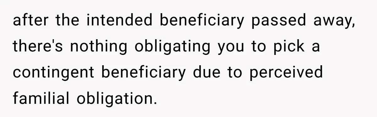 Family Expects Son’s College Fund - Dad Gives It to the Teen Who Was There When They Weren’t after the intended beneficiary passed away, there's nothing obligating you to pick a contingent beneficiary due to perceived familial obligation.