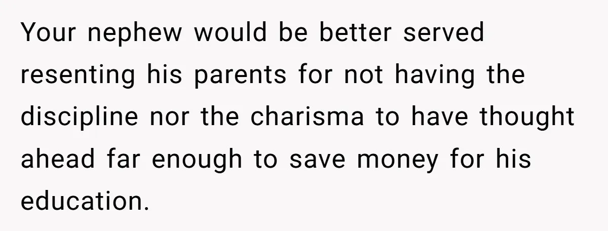 Family Expects Son’s College Fund - Dad Gives It to the Teen Who Was There When They Weren’t Your nephew would be better served resenting his parents for not having the discipline nor the charisma to have thought ahead far enough to save money for his education.