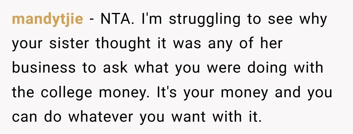 Family Expects Son’s College Fund - Dad Gives It to the Teen Who Was There When They Weren’t mandytjie − NTA. I'm struggling to see why your sister thought it was any of her business to ask what you were doing with the college money. It's your money...