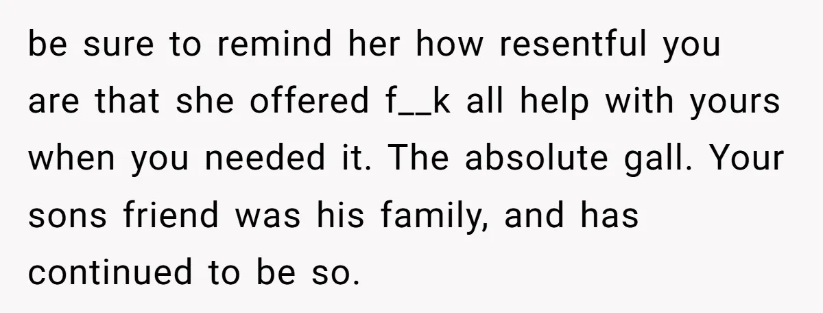 Family Expects Son’s College Fund - Dad Gives It to the Teen Who Was There When They Weren’t be sure to remind her how resentful you are that she offered f__k all help with yours when you needed it. The absolute gall. Your sons friend was his family,...
