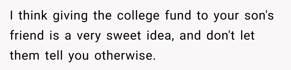 Family Expects Son’s College Fund - Dad Gives It to the Teen Who Was There When They Weren’t I think giving the college fund to your son's friend is a very sweet idea, and don't let them tell you otherwise.